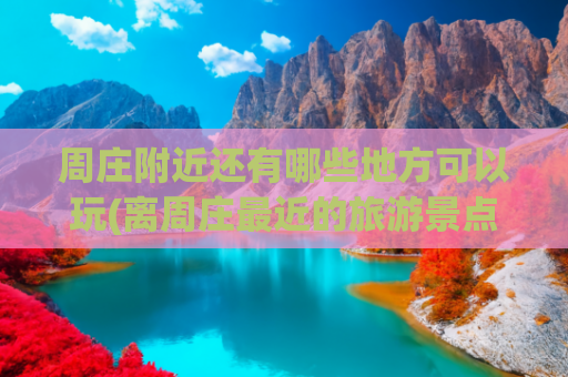 周庄附近还有哪些地方可以玩(离周庄最近的旅游景点 )(周庄古镇旅游攻略：不可错过的经典景点与小众秘境)