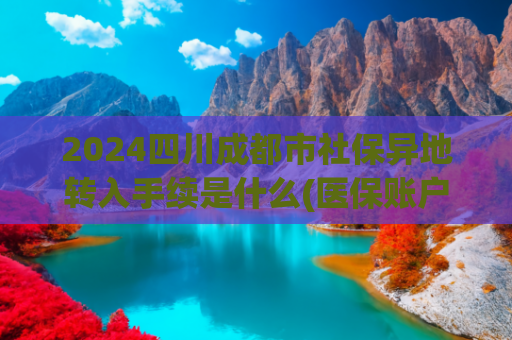 2024四川成都市社保异地转入手续是什么(医保账户跨省转账正式落地！手把手教你操作，全家看病从此不用愁)