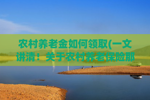 农村养老金如何领取(一文讲清！关于农村养老保险那些事，怎么缴纳？能领多少钱？建议收藏有备无患)