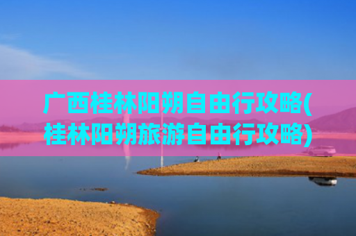 广西桂林阳朔自由行攻略(桂林阳朔旅游自由行攻略)(去桂林阳朔怎么玩？这份超全攻略带你解锁神仙体验)