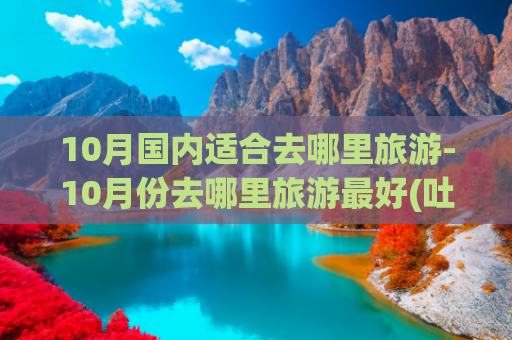 10月国内适合去哪里旅游-10月份去哪里旅游最好(吐血整理！中国最美的十个旅行地)