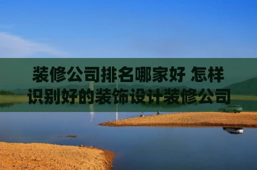 装修公司排名哪家好 怎样识别好的装饰设计装修公司(装修设计师怎么找？装修公司哪些设计师靠谱？)
