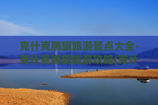 克什克腾旗旅游景点大全-克什克腾旗旅游攻略(克什克腾旗自驾游攻略路线景点全解析贴心指南化解出行难题)