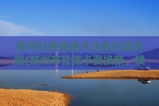 郑州社会保障卡注销办理时限(郑州市社保卡要换新，换新时间截止到明年1月底)