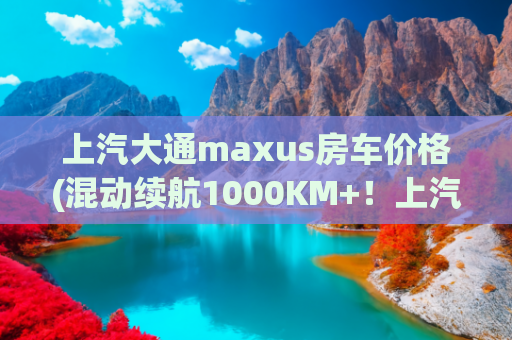 上汽大通maxus房车价格(混动续航1000KM+！上汽大通MAXUS再立行业标杆，新途远界旅行家)