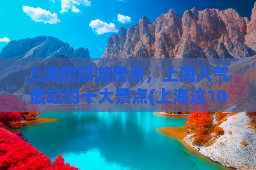 上海的旅游景点，上海人气最旺的十大景点(上海这10个顶级景点，全去过算你厉害！本地人都不一定知道这玩法)