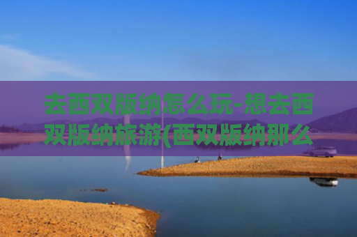 去西双版纳怎么玩-想去西双版纳旅游(西双版纳那么火，人人都想去！怎么玩才能不留遗憾又有新意呢？)