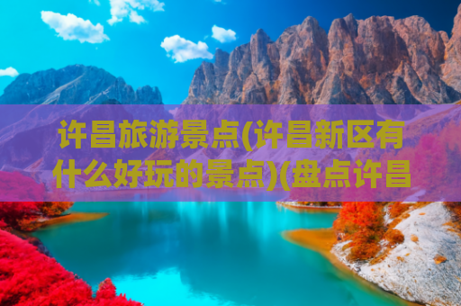 许昌旅游景点(许昌新区有什么好玩的景点)(盘点许昌宝藏旅游地，这十个景点绝了！)