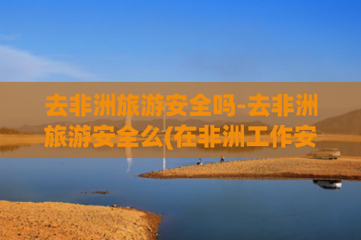 去非洲旅游安全吗-去非洲旅游安全么(在非洲工作安全吗？看完网友经历，隔着屏幕都感觉害怕！)
