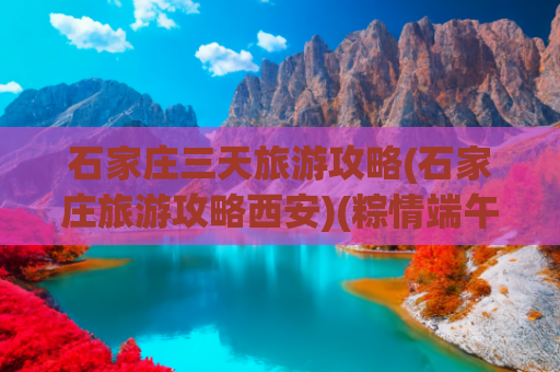 石家庄三天旅游攻略(石家庄旅游攻略西安)(粽情端午！2025石家庄最全旅游攻略：赛龙舟、逛古城、亲子乐翻天)