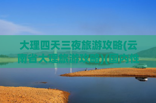 大理四天三夜旅游攻略(云南省大理旅游攻略)(国内性价比最高的旅游路线，云南大理、丽江七天自由行攻略)