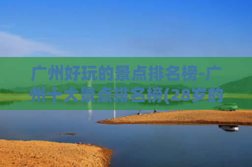 广州好玩的景点排名榜-广州十大景点排名榜(28岁的我，在广州工作4年，才发现广州这10大景点，真美！)