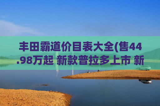 丰田霸道价目表大全(售44.98万起 新款普拉多上市 新增旗舰VX版 全系2.4T+8AT+四驱)