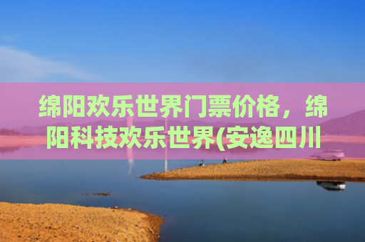 绵阳欢乐世界门票价格，绵阳科技欢乐世界(安逸四川 乐游绵阳 ‖ 六一遛娃终极攻略，三台宝藏地全解锁，玩到不想回家！)
