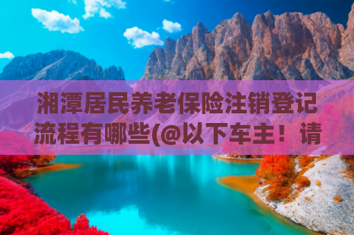 湘潭居民养老保险注销登记流程有哪些(@以下车主！请尽快办理！)
