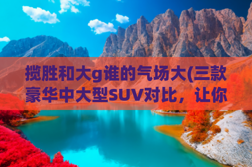 揽胜和大g谁的气场大(三款豪华中大型SUV对比，让你看看为什么揽胜那么牛)