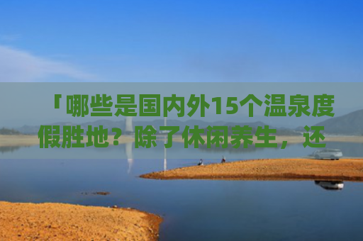 「哪些是国内外15个温泉度假胜地？除了休闲养生，还有哪些好风光？」(中国10大热门温泉，风光怡人，休闲度假好去处)