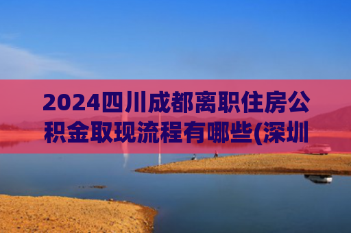 2024四川成都离职住房公积金取现流程有哪些(深圳市住房公积金，除了异地买房，共有这12种提取方式！)