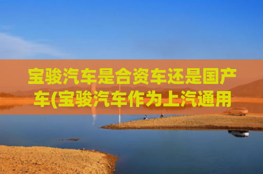 宝骏汽车是合资车还是国产车(宝骏汽车作为上汽通用五菱旗下的自主品牌)