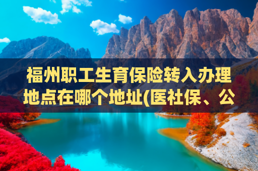 福州职工生育保险转入办理地点在哪个地址(医社保、公积金、车辆违章......福州215个地点可自助办理)