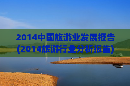 2014中国旅游业发展报告(2014旅游行业分析报告)(文化和旅游部2024年文化和旅游发展统计公报)