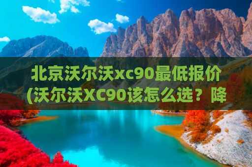 北京沃尔沃xc90最低报价(沃尔沃XC90该怎么选？降幅20万价格跳水，裸车仅44万有史最低)