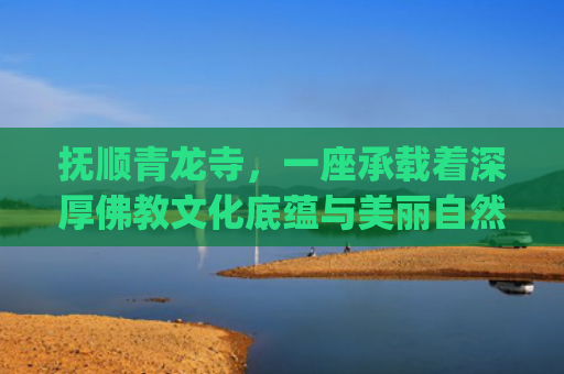 抚顺青龙寺，一座承载着深厚佛教文化底蕴与美丽自然风光的古刹(青龙寺成国家AAA级旅游景区 抚顺已有23家A级旅游景区)