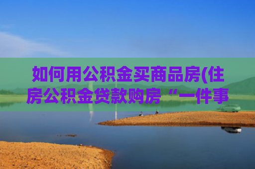 如何用公积金买商品房(住房公积金贷款购房“一件事”如何申请？办理流程看这里→)