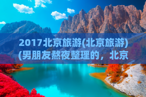 2017北京旅游(北京旅游)(男朋友熬夜整理的，北京旅游景点、住宿、交通、美食全攻略)