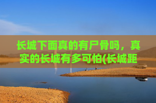 长城下面真的有尸骨吗，真实的长城有多可怕(长城距今两千多年，为何从不倒塌？原来秦始皇用了一个残忍的方法)