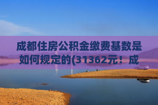 成都住房公积金缴费基数是如何规定的(31362元！成都调整公积金缴存基数上限)