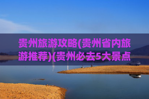 贵州旅游攻略(贵州省内旅游推荐)(贵州必去5大景点，神仙打架！你被勾走几个魂儿？)