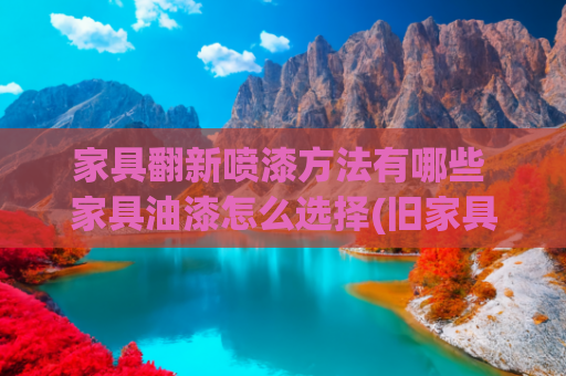 家具翻新喷漆方法有哪些 家具油漆怎么选择(旧家具如何翻新装修？广州装修公司这几招堪称整容术)
