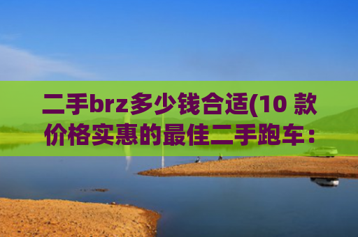 二手brz多少钱合适(10 款价格实惠的最佳二手跑车：它们纯粹为了驾驶乐趣而生)