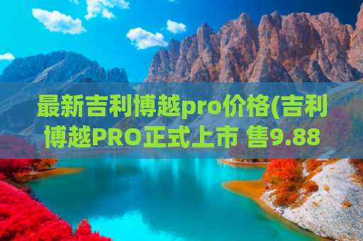 最新吉利博越pro价格(吉利博越PRO正式上市 售9.88)
