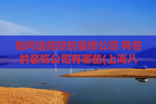 如何选择好的装修公司 有名的装饰公司有哪些(上海八大靠谱装修公司排名出炉！内行人推荐，闭眼选不踩坑)