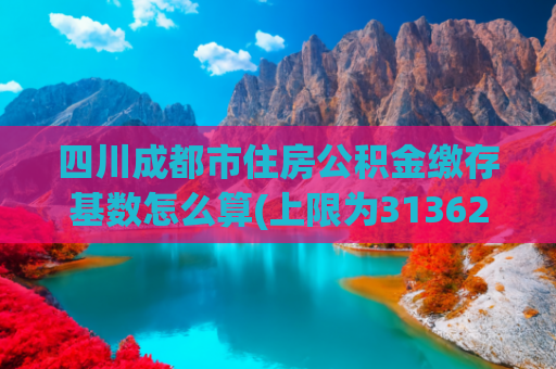四川成都市住房公积金缴存基数怎么算(上限为31362元！成都住房公积金缴存调整→)