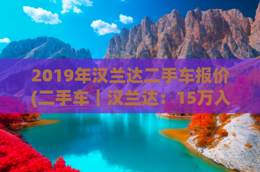 2019年汉兰达二手车报价(二手车｜汉兰达：15万入手7座SUV，配座椅加热、后排独立空调)