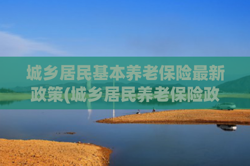 城乡居民基本养老保险最新政策(城乡居民养老保险政策全解析)