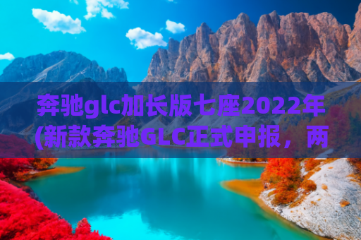 奔驰glc加长版七座2022年(新款奔驰GLC正式申报，两种前脸，加长62mm，7座，搭载2.0T动力)