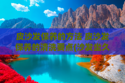 皮沙发保养的方法 皮沙发保养的清洗要点(沙发坐久易“变脏”？教你1个“小妙招”！不用拆洗也能干净如新)