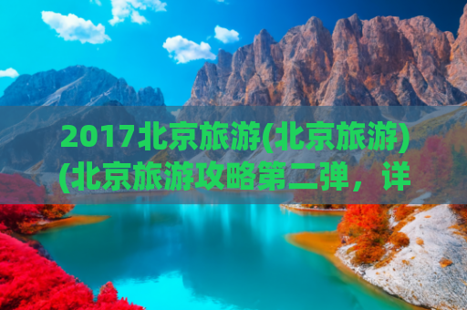 2017北京旅游(北京旅游)(北京旅游攻略第二弹，详细且长期更新)