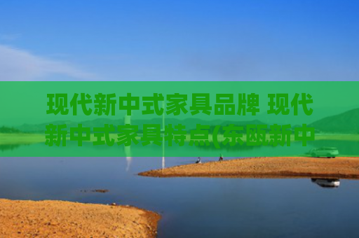 现代新中式家具品牌 现代新中式家具特点(东瓯新中式实木家具：古韵今风，诠释东方家居魅力)