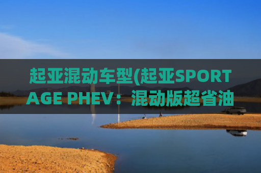 起亚混动车型(起亚SPORTAGE PHEV：混动版超省油！这台SUV比CR-V和奇骏配置高)