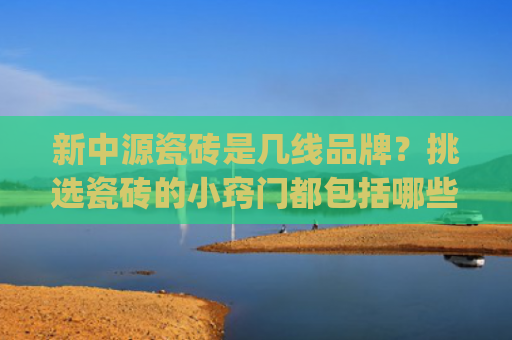 新中源瓷砖是几线品牌？挑选瓷砖的小窍门都包括哪些？(全新瓷砖十大品牌排名榜前十名（性价比、选购技巧、真假辨别）)