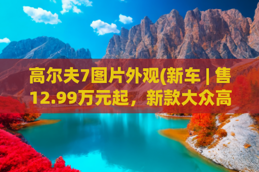 高尔夫7图片外观(新车 | 售12.99万元起，新款大众高尔夫实车到店，全新1.5T动力)