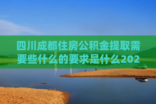 四川成都住房公积金提取需要些什么的要求是什么2024(川渝公积金提取无障碍！四川多地最新明确)