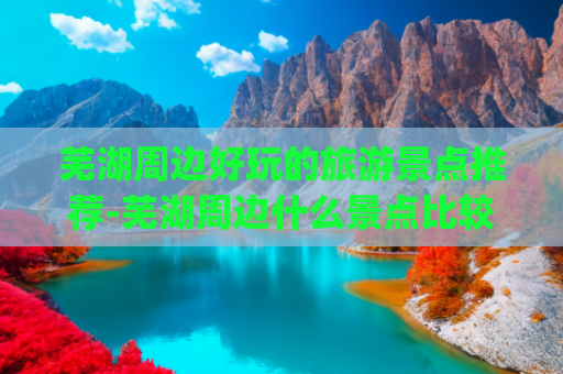 芜湖周边好玩的旅游景点推荐-芜湖周边什么景点比较好玩(芜湖必去十大旅游景点推荐！我不允许还有人不知道这座宝藏小城)