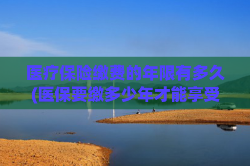 医疗保险缴费的年限有多久(医保要缴多少年才能享受终身？官方回应！)