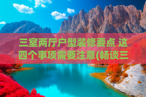 三室两厅户型装修要点 这四个事项需要注意(畅谈三房两厅装修)